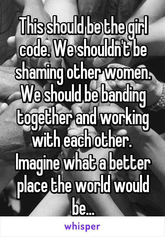 This should be the girl code. We shouldn't be shaming other women. We should be banding together and working with each other.  Imagine what a better place the world would be...