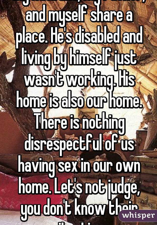 My husband, my father, and myself share a place. He's disabled and living by himself just wasn't working. His home is also our home. There is nothing disrespectful of us having sex in our own home. Let's not judge, you don't know their situation.