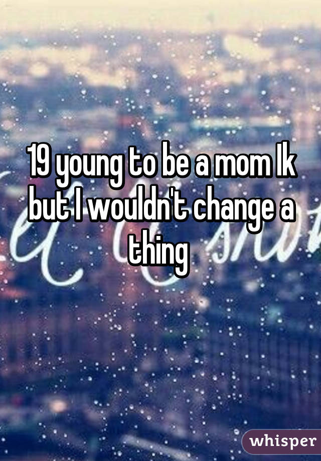 19 young to be a mom Ik but I wouldn't change a thing 
