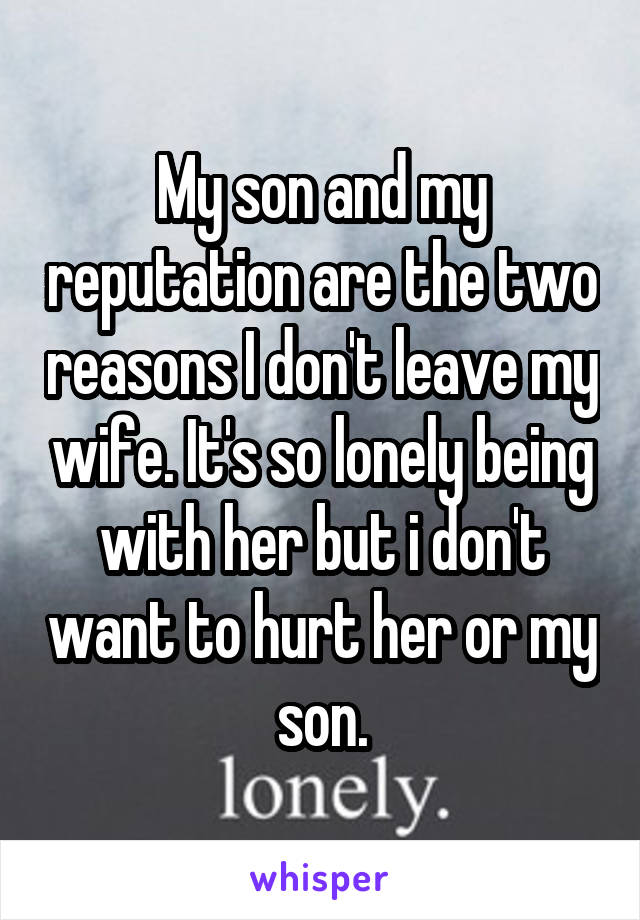 My son and my reputation are the two reasons I don't leave my wife. It's so lonely being with her but i don't want to hurt her or my son.