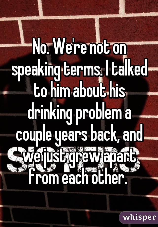 No. We're not on speaking terms. I talked to him about his drinking problem a couple years back, and we just grew apart from each other. 