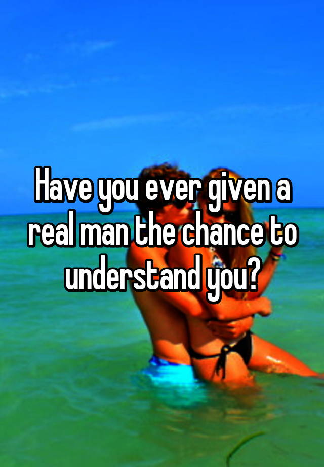 have-you-ever-given-a-real-man-the-chance-to-understand-you