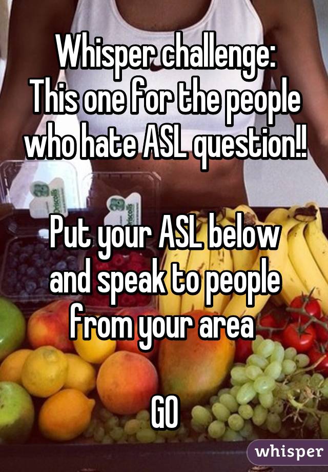 Whisper challenge:
This one for the people who hate ASL question!!

Put your ASL below and speak to people from your area 

GO