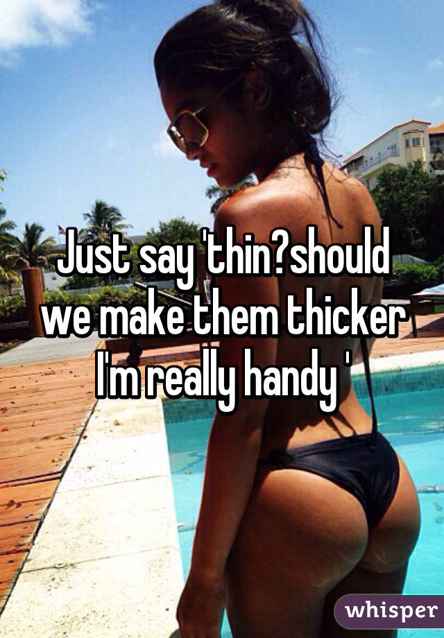 Just say 'thin?should we make them thicker I'm really handy '