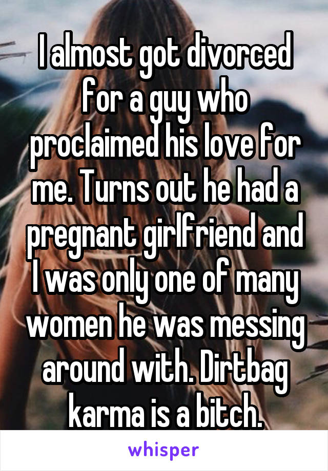 I almost got divorced for a guy who proclaimed his love for me. Turns out he had a pregnant girlfriend and I was only one of many women he was messing around with. Dirtbag karma is a bitch.