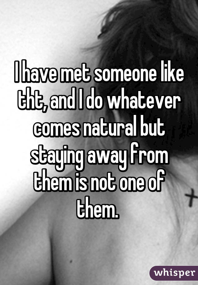 I have met someone like tht, and I do whatever comes natural but staying away from them is not one of them. 