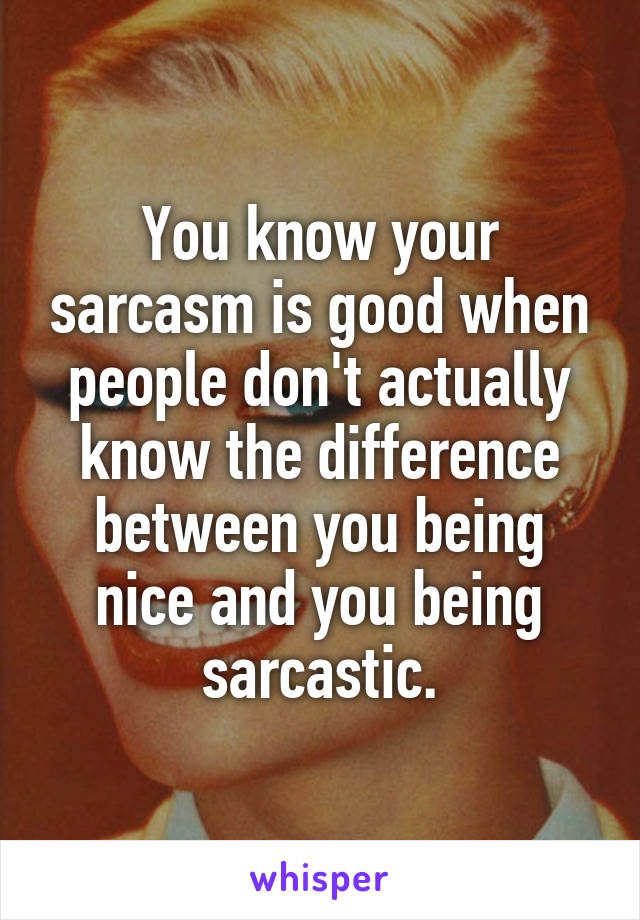 You know your sarcasm is good when people don't actually know the difference between you being nice and you being sarcastic.