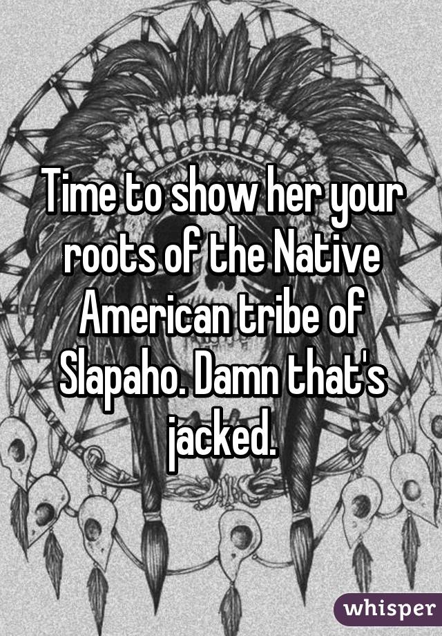 Time to show her your roots of the Native American tribe of Slapaho. Damn that's jacked.