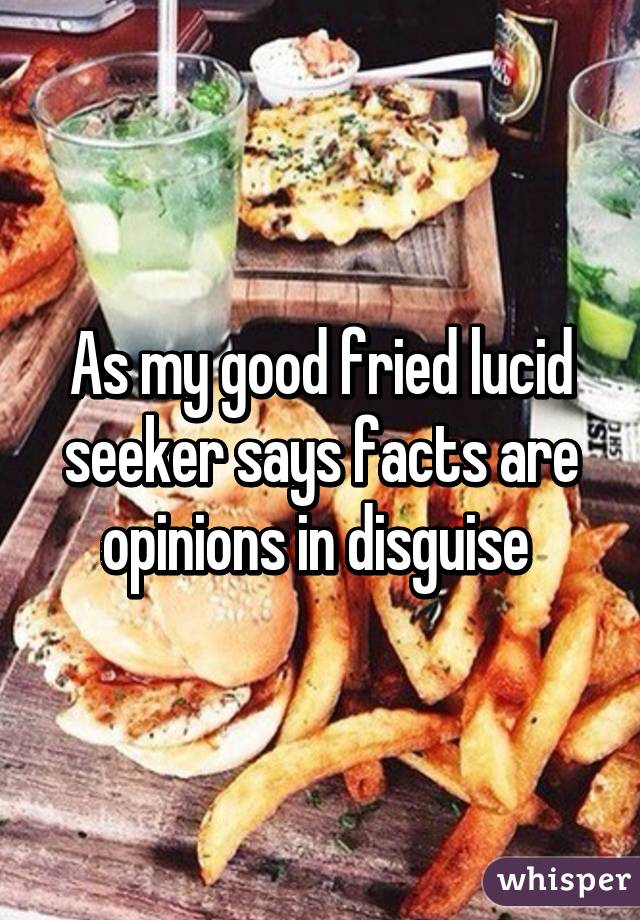 As my good fried lucid seeker says facts are opinions in disguise 