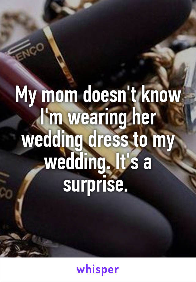 My mom doesn't know I'm wearing her wedding dress to my wedding. It's a surprise. 