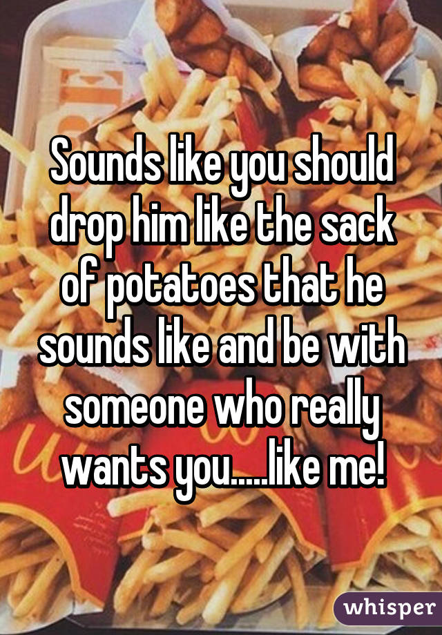 Sounds like you should drop him like the sack of potatoes that he sounds like and be with someone who really wants you.....like me!