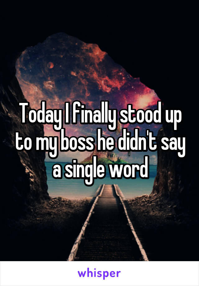 Today I finally stood up to my boss he didn't say a single word