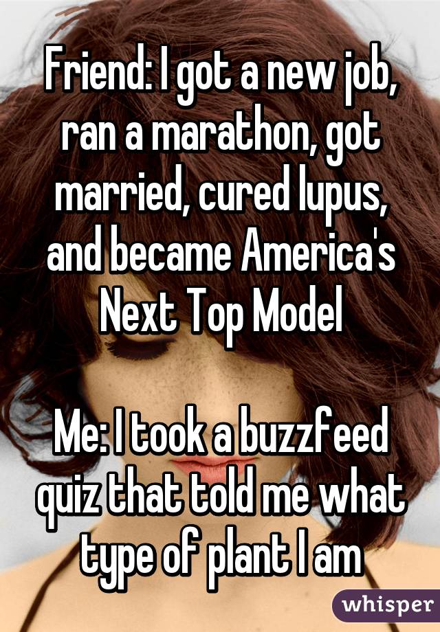 Friend: I got a new job, ran a marathon, got married, cured lupus, and became America's Next Top Model

Me: I took a buzzfeed quiz that told me what type of plant I am