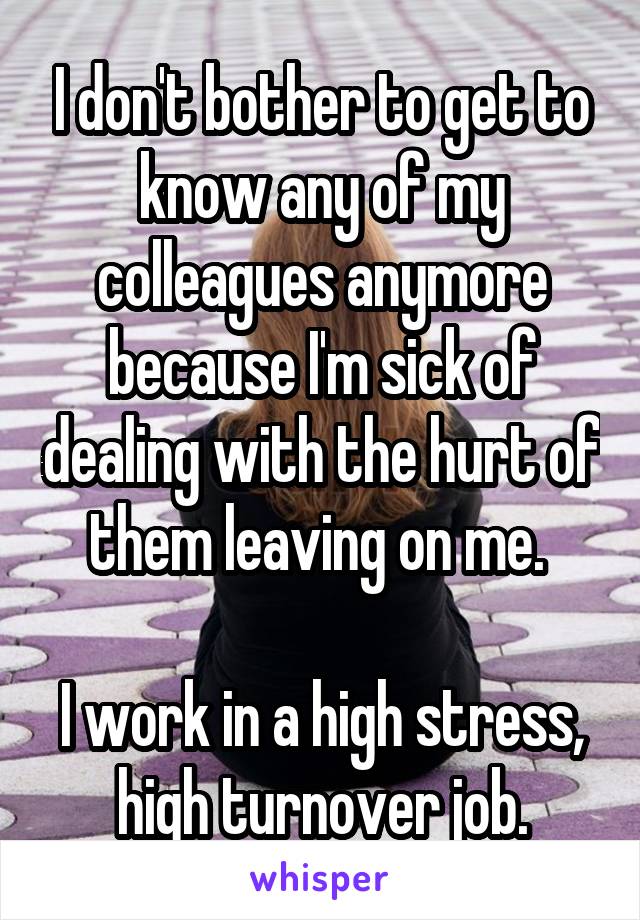 I don't bother to get to know any of my colleagues anymore because I'm sick of dealing with the hurt of them leaving on me. 

I work in a high stress, high turnover job.