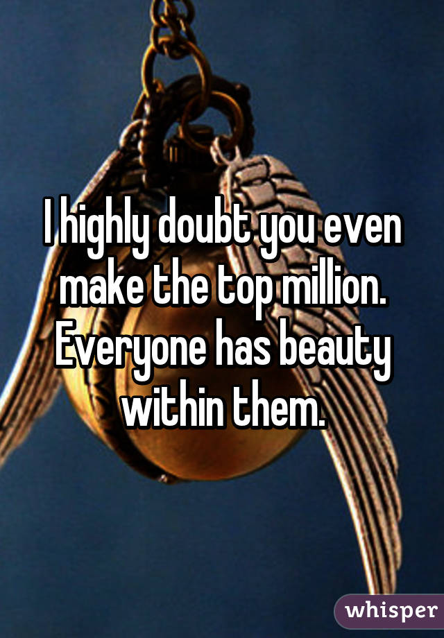I highly doubt you even make the top million. Everyone has beauty within them.