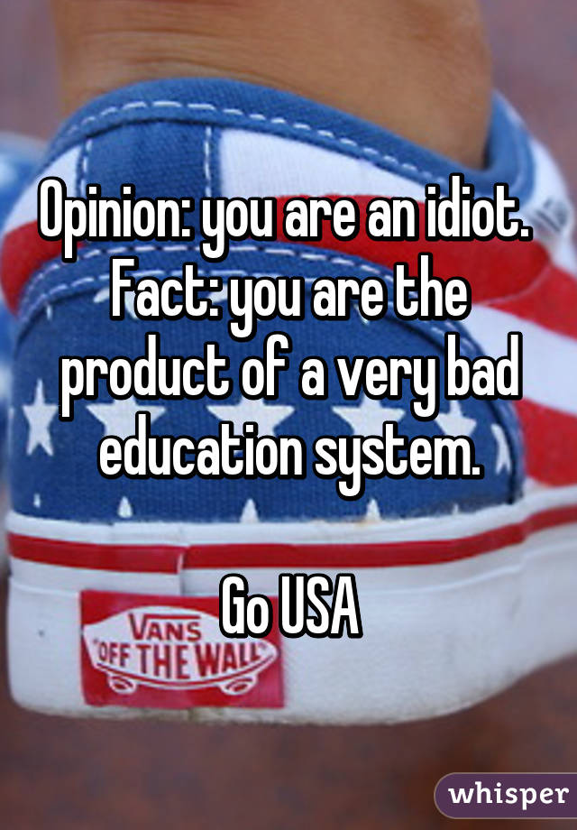 Opinion: you are an idiot. 
Fact: you are the product of a very bad education system.

Go USA