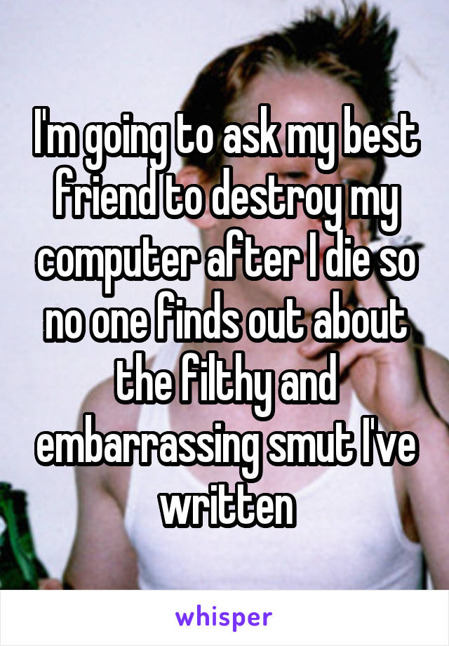 I'm going to ask my best friend to destroy my computer after I die so no one finds out about the filthy and embarrassing smut I've written