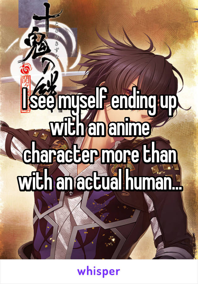 I see myself ending up with an anime character more than with an actual human...
