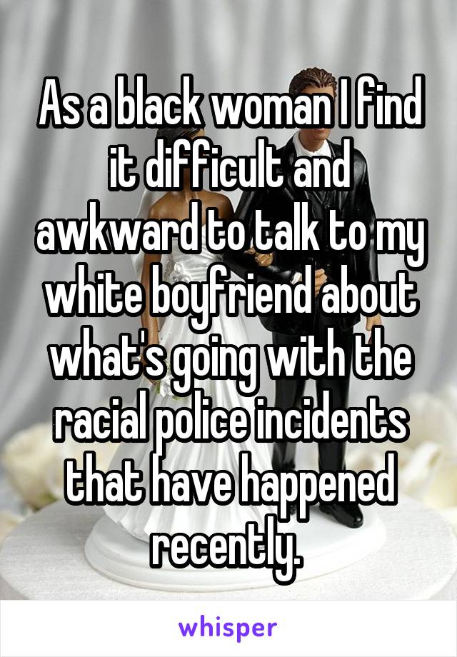 As a black woman I find it difficult and awkward to talk to my white boyfriend about what's going with the racial police incidents that have happened recently. 