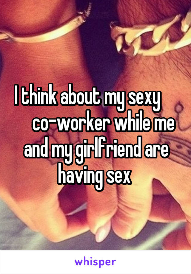    I think about my sexy          co-worker while me and my girlfriend are having sex 