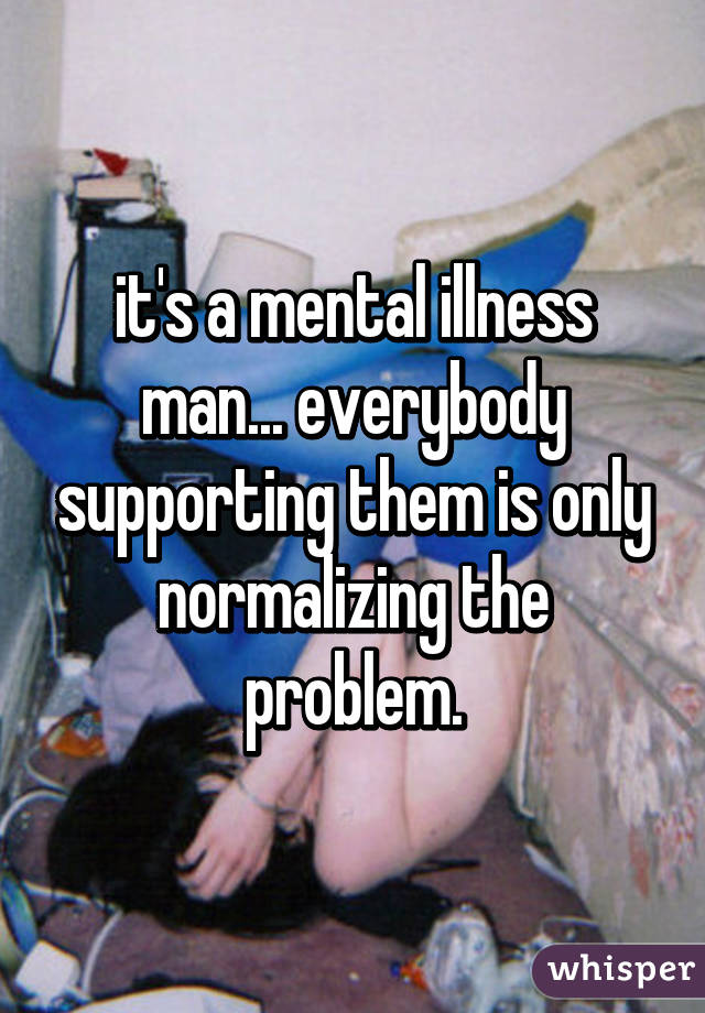 it's a mental illness man... everybody supporting them is only normalizing the problem.