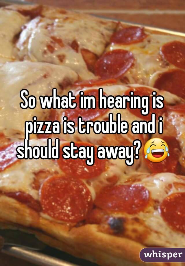 So what im hearing is pizza is trouble and i should stay away?😂