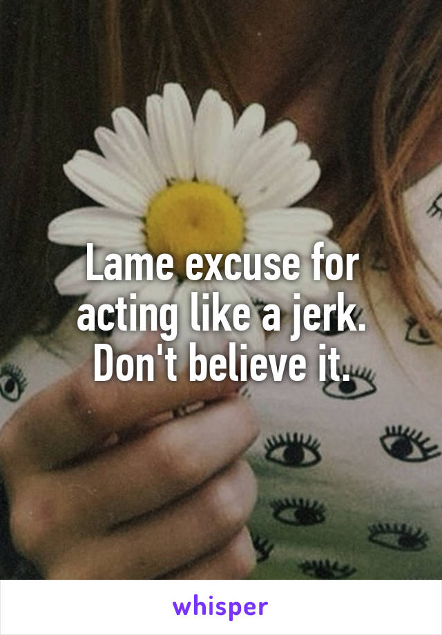 Lame excuse for acting like a jerk. Don't believe it.