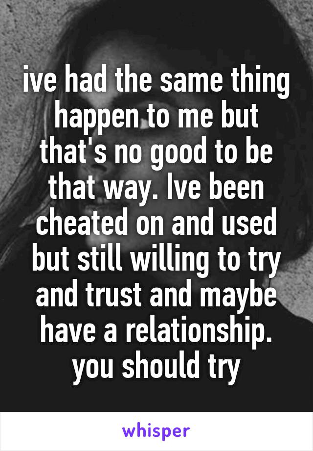 ive had the same thing happen to me but that's no good to be that way. Ive been cheated on and used but still willing to try and trust and maybe have a relationship. you should try