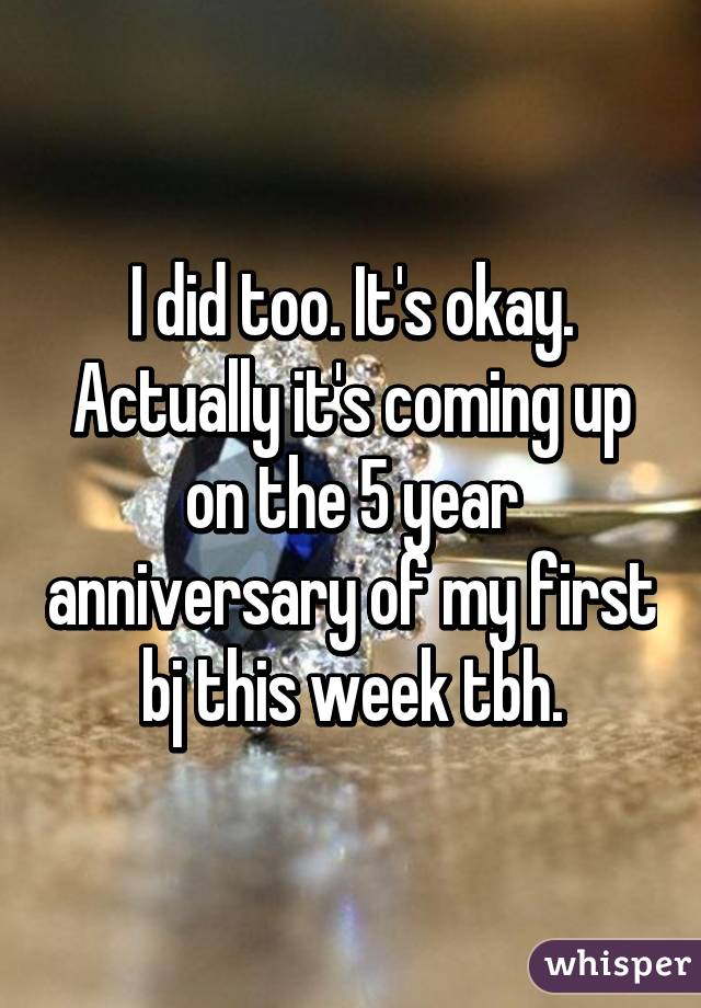 I did too. It's okay. Actually it's coming up on the 5 year anniversary of my first bj this week tbh.