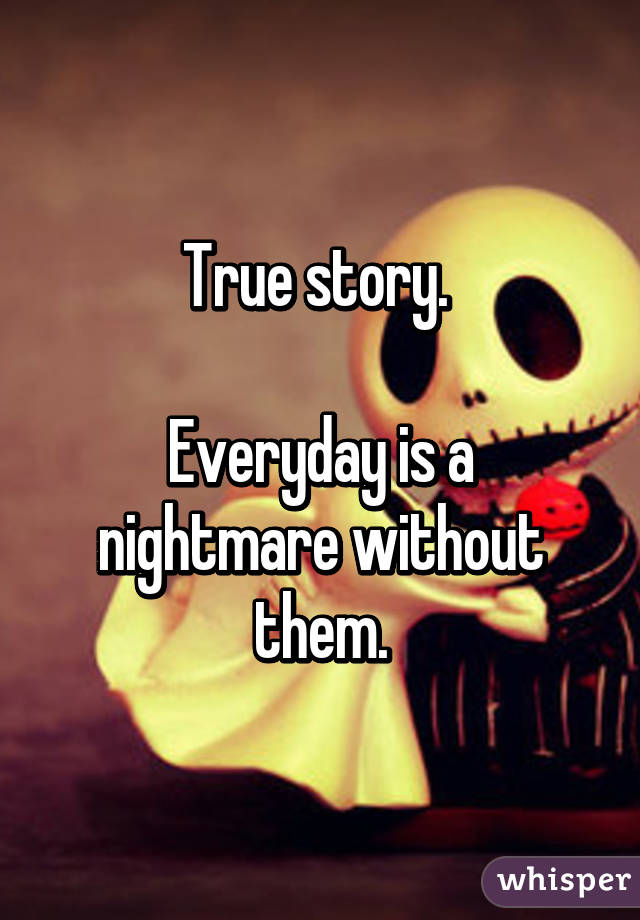 True story. 

Everyday is a nightmare without them.