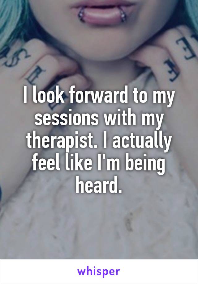I look forward to my sessions with my therapist. I actually feel like I'm being heard.