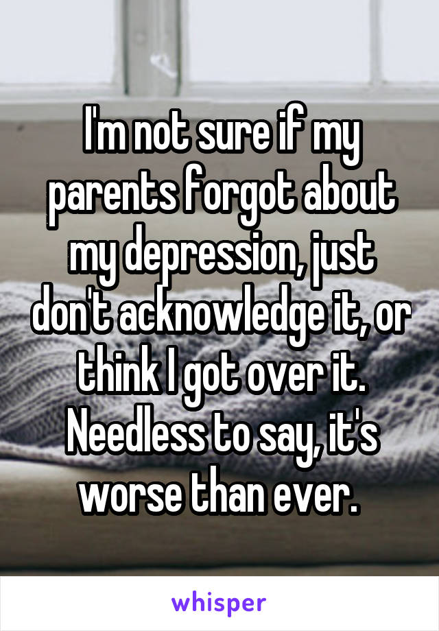 I'm not sure if my parents forgot about my depression, just don't acknowledge it, or think I got over it. Needless to say, it's worse than ever. 