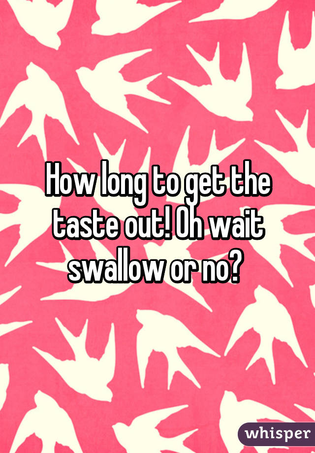 How long to get the taste out! Oh wait swallow or no? 