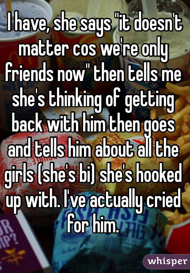  I have, she says "it doesn't matter cos we're only friends now" then tells me she's thinking of getting back with him then goes and tells him about all the girls (she's bi) she's hooked up with. I've actually cried for him. 