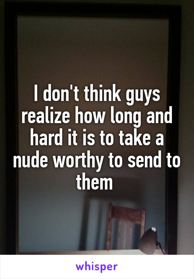 I don't think guys realize how long and hard it is to take a nude worthy to send to them 