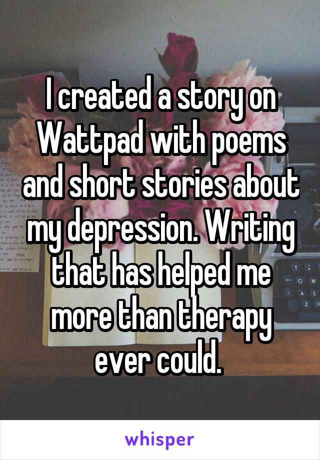 I created a story on Wattpad with poems and short stories about my depression. Writing that has helped me more than therapy ever could. 