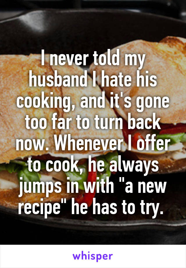 I never told my husband I hate his cooking, and it's gone too far to turn back now. Whenever I offer to cook, he always jumps in with "a new recipe" he has to try. 