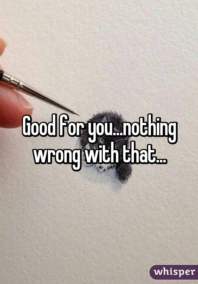 Good for you...nothing wrong with that...