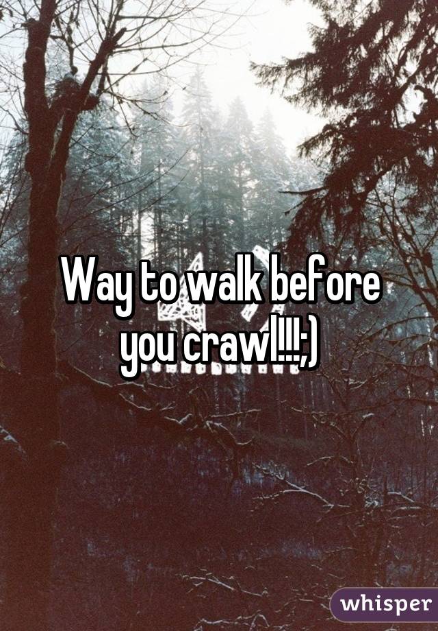 Way to walk before you crawl!!!;)