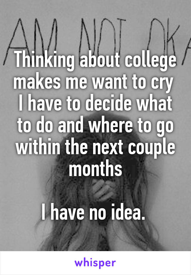 Thinking about college makes me want to cry 
I have to decide what to do and where to go within the next couple months

I have no idea. 