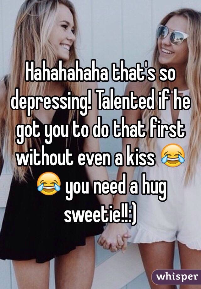 Hahahahaha that's so depressing! Talented if he got you to do that first without even a kiss 😂😂 you need a hug sweetie!!:) 