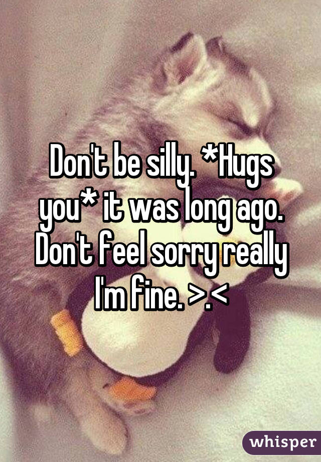 Don't be silly. *Hugs you* it was long ago. Don't feel sorry really I'm fine. >.<