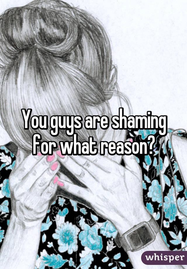 You guys are shaming for what reason?