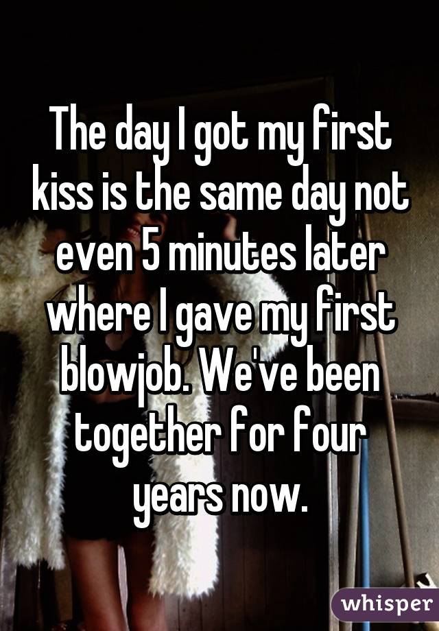 The day I got my first kiss is the same day not even 5 minutes later where I gave my first blowjob. We've been together for four years now.