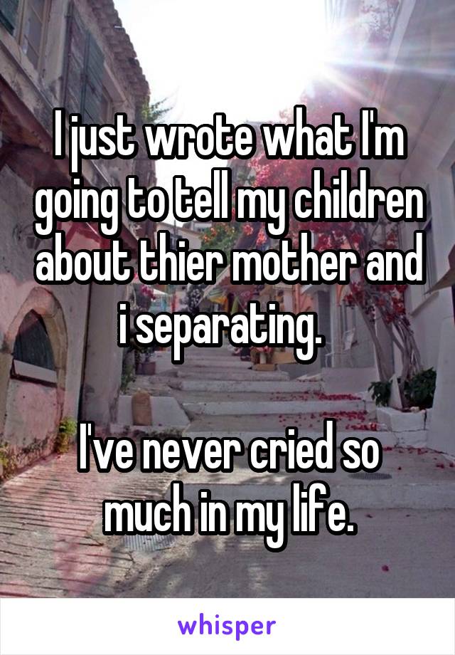 I just wrote what I'm going to tell my children about thier mother and i separating.  

I've never cried so much in my life.