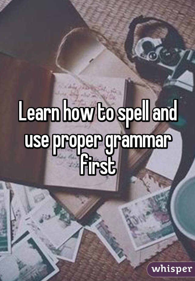 Learn how to spell and use proper grammar first