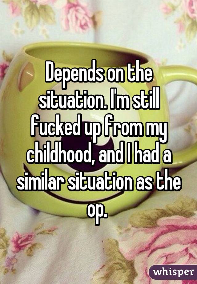 Depends on the situation. I'm still fucked up from my childhood, and I had a similar situation as the op. 