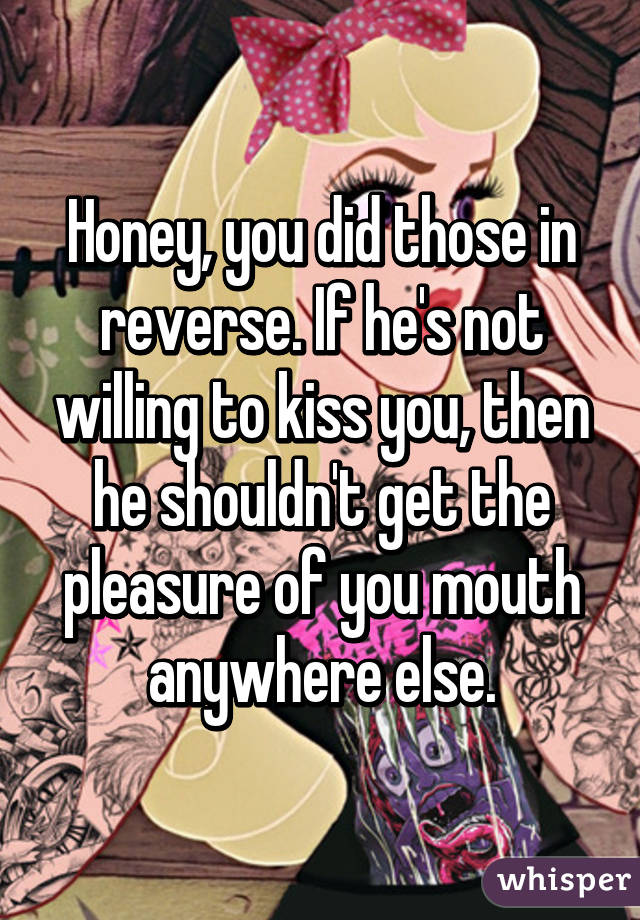 Honey, you did those in reverse. If he's not willing to kiss you, then he shouldn't get the pleasure of you mouth anywhere else.