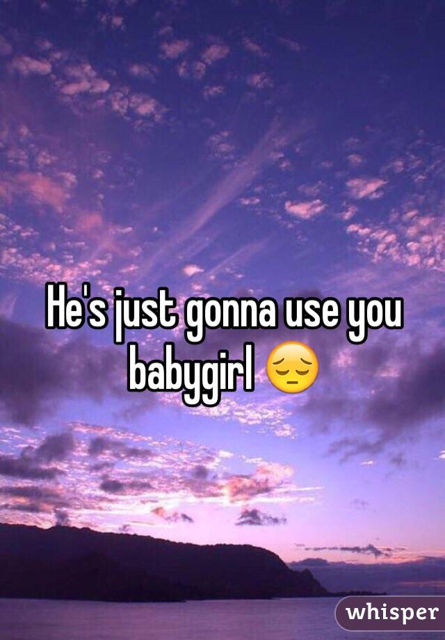 He's just gonna use you babygirl 😔