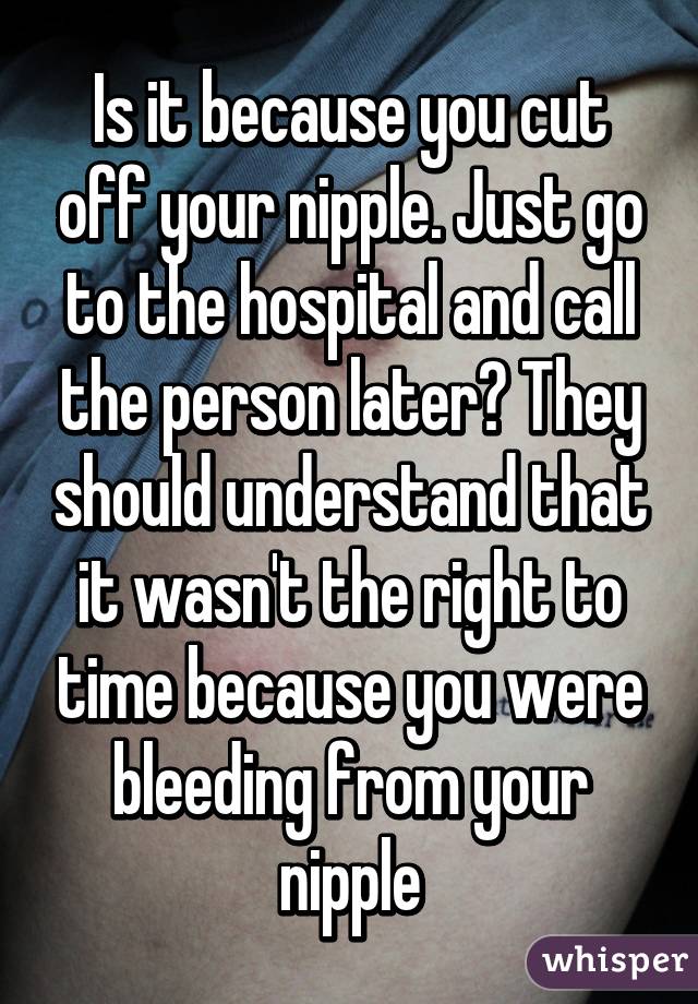 Is it because you cut off your nipple. Just go to the hospital and call the person later? They should understand that it wasn't the right to time because you were bleeding from your nipple